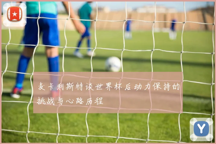 麦卡利斯特谈世界杯后动力保持的挑战与心路历程