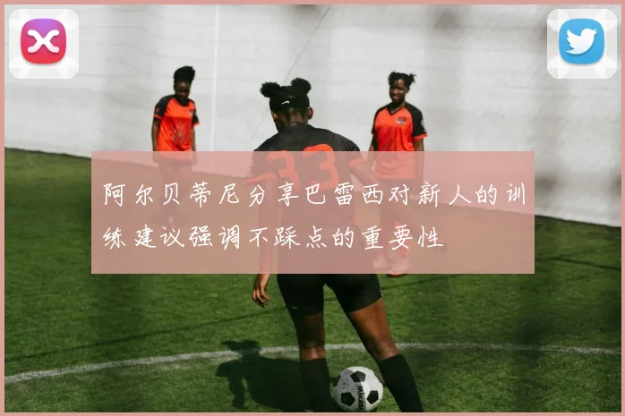 阿尔贝蒂尼分享巴雷西对新人的训练建议强调不踩点的重要性
