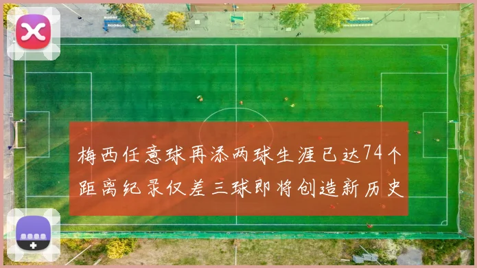 梅西任意球再添两球生涯已达74个距离纪录仅差三球即将创造新历史