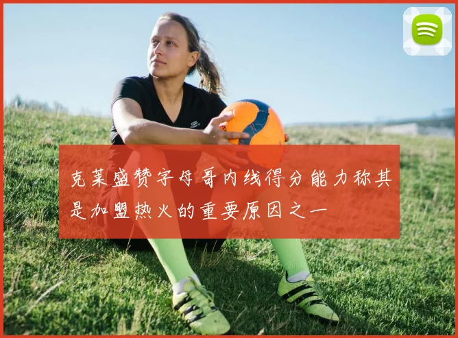 克莱盛赞字母哥内线得分能力称其是加盟热火的重要原因之一