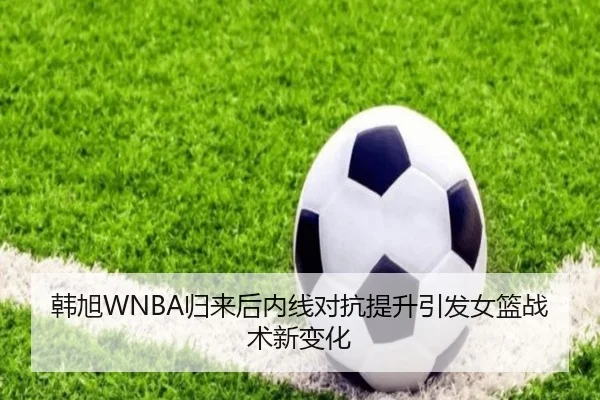 韩旭WNBA归来后内线对抗提升引发女篮战术新变化