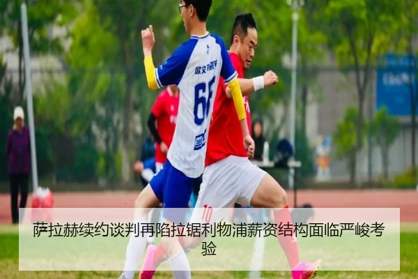 萨拉赫续约谈判再陷拉锯利物浦薪资结构面临严峻考验